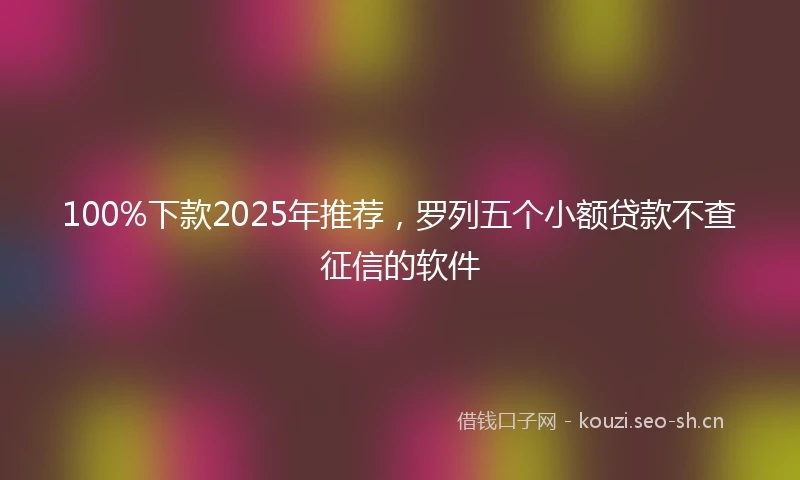100%下款2025年推荐，罗列五个小额贷款不查征信的软件