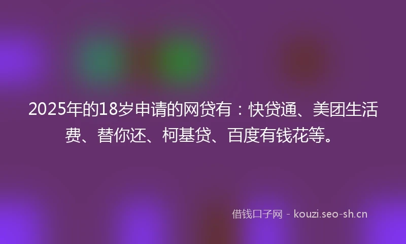 2025年的18岁申请的网贷有：快贷通、美团生活费、替你还、柯基贷、百度有钱花等。