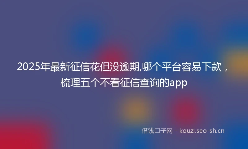 2025年最新征信花但没逾期,哪个平台容易下款，梳理五个不看征信查询的app