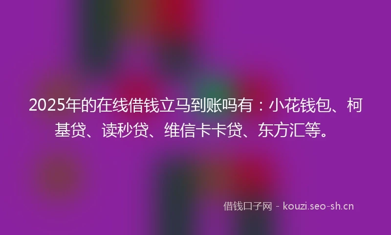 2025年的在线借钱立马到账吗有：小花钱包、柯基贷、读秒贷、维信卡卡贷、东方汇等。