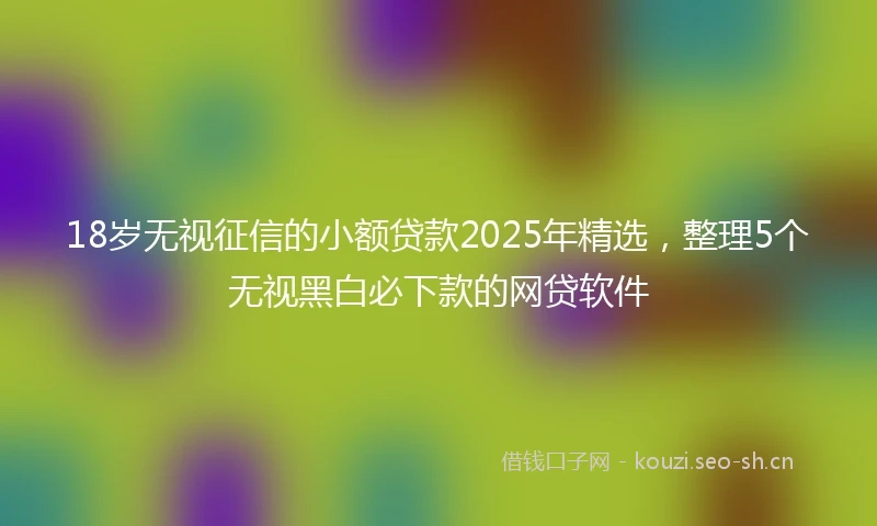 18岁无视征信的小额贷款2025年精选，整理5个无视黑白必下款的网贷软件