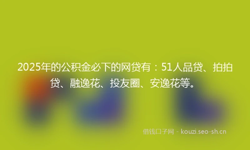 2025年的公积金必下的网贷有:51人品贷、拍拍贷、融逸花、投友圈、安逸花等。