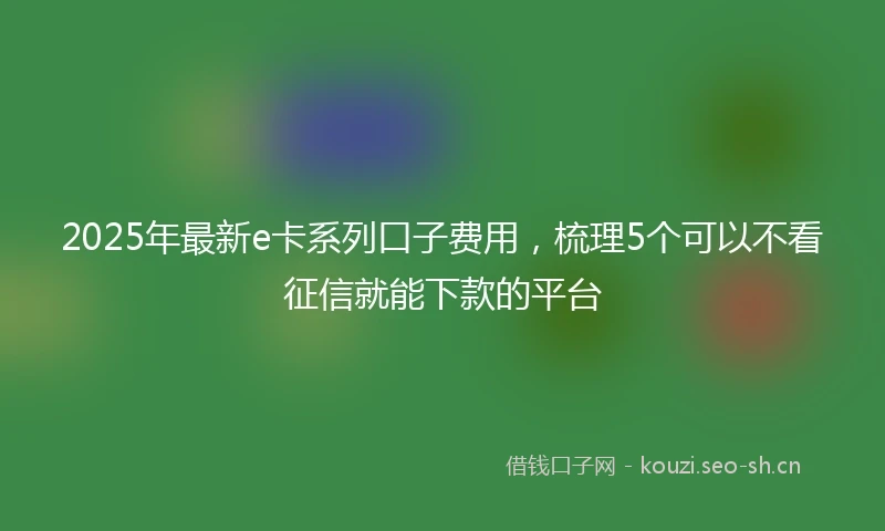 2025年最新e卡系列口子费用，梳理5个可以不看征信就能下款的平台