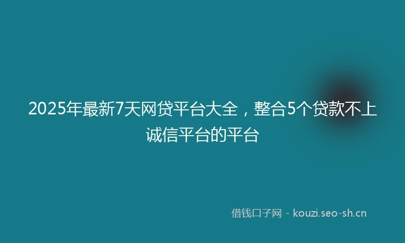 2025年最新7天网贷平台大全，整合5个贷款不上诚信平台的平台