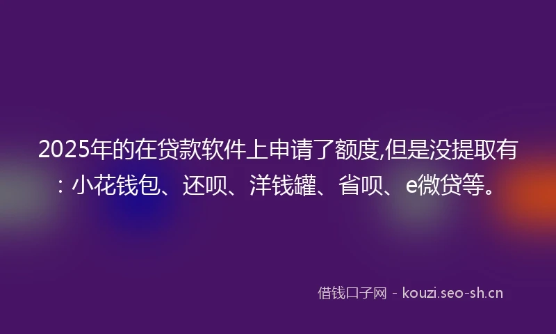 2025年的在贷款软件上申请了额度,但是没提取有:小花钱包、还呗、洋钱罐、省呗、e微贷等。