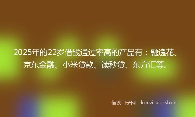 2025年的22岁借钱通过率高的产品有：融逸花、京东金融、小米贷款、读秒贷、东方汇等。