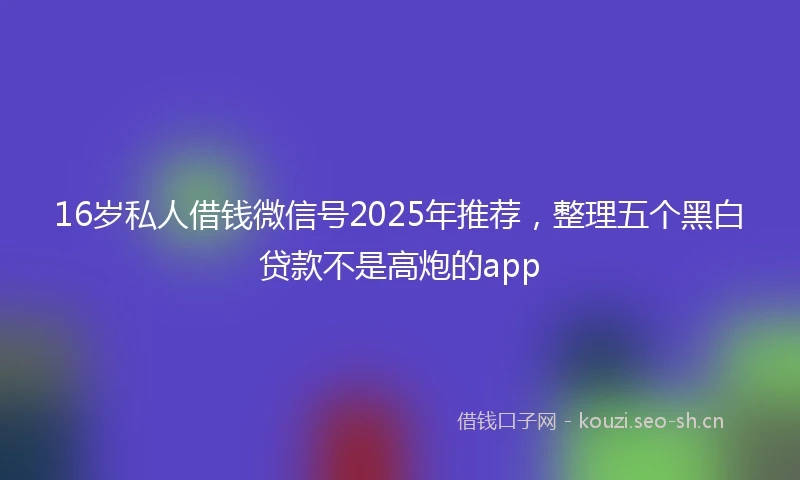 16岁私人借钱微信号2025年推荐，整理五个黑白贷款不是高炮的app