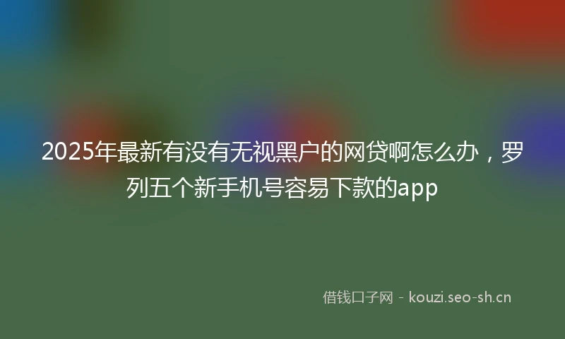 2025年最新有没有无视黑户的网贷啊怎么办，罗列五个新手机号容易下款的app