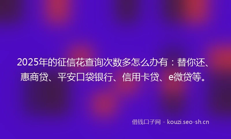 2025年的征信花查询次数多怎么办有：替你还、惠商贷、平安口袋银行、信用卡贷、e微贷等。