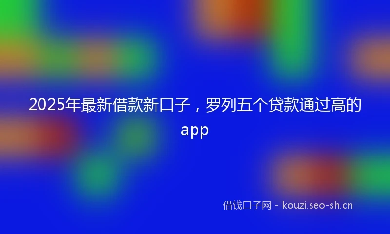 2025年最新借款新口子，罗列五个贷款通过高的app