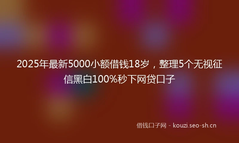 2025年最新5000小额借钱18岁，整理5个无视征信黑白100%秒下网贷口子