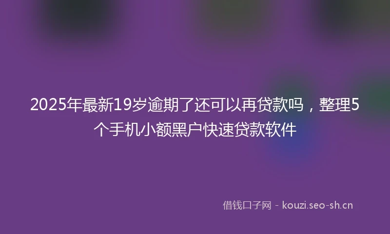 2025年最新19岁逾期了还可以再贷款吗，整理5个手机小额黑户快速贷款软件