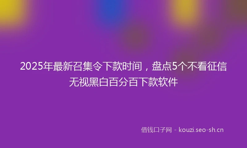 2025年最新召集令下款时间,盘点5个不看征信无视黑白百分百下款软件