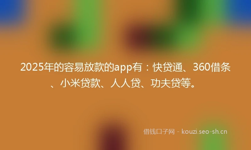 2025年的容易放款的app有：快贷通、360借条、小米贷款、人人贷、功夫贷等。