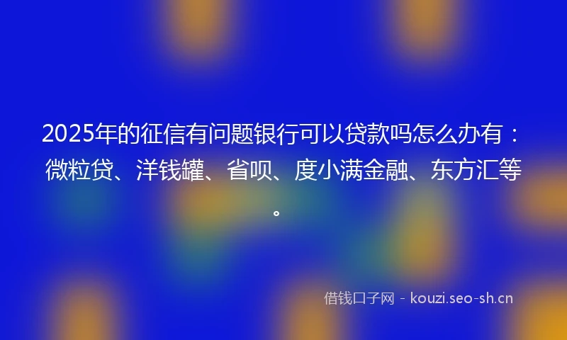 2025年的征信有问题银行可以贷款吗怎么办有:微粒贷、洋钱罐、省呗、度小满金融、东方汇等。