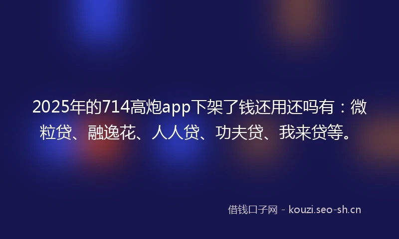 2025年的714高炮app下架了钱还用还吗有：微粒贷、融逸花、人人贷、功夫贷、我来贷等。