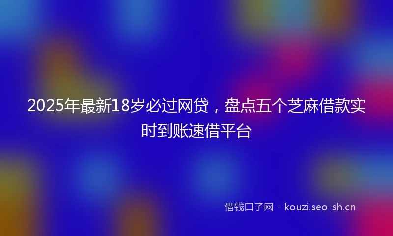 2025年最新18岁必过网贷,盘点五个芝麻借款实时到账速借平台