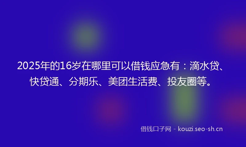 2025年的16岁在哪里可以借钱应急有：滴水贷、快贷通、分期乐、美团生活费、投友圈等。
