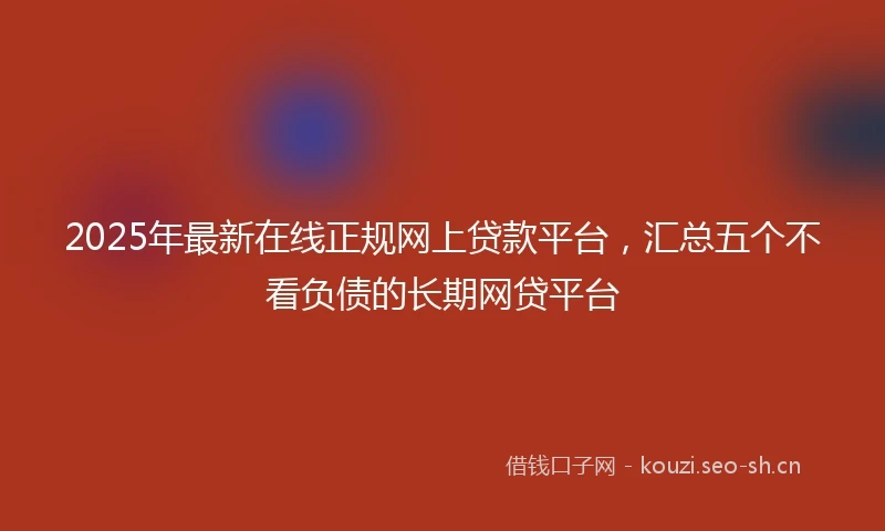 2025年最新在线正规网上贷款平台，汇总五个不看负债的长期网贷平台