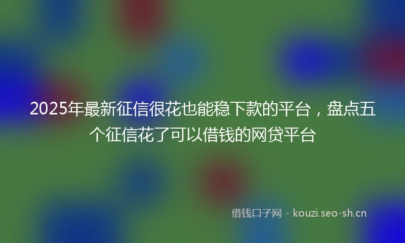 2025年最新征信很花也能稳下款的平台,盘点五个征信花了可以借钱的网贷平台