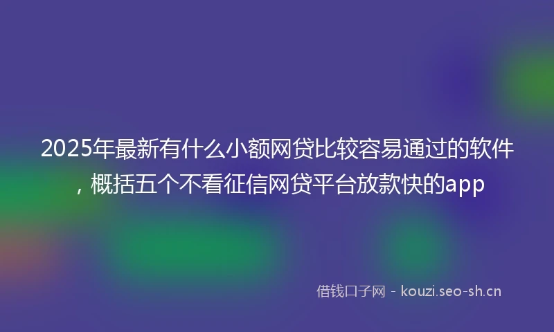 2025年最新有什么小额网贷比较容易通过的软件，概括五个不看征信网贷平台放款快的app