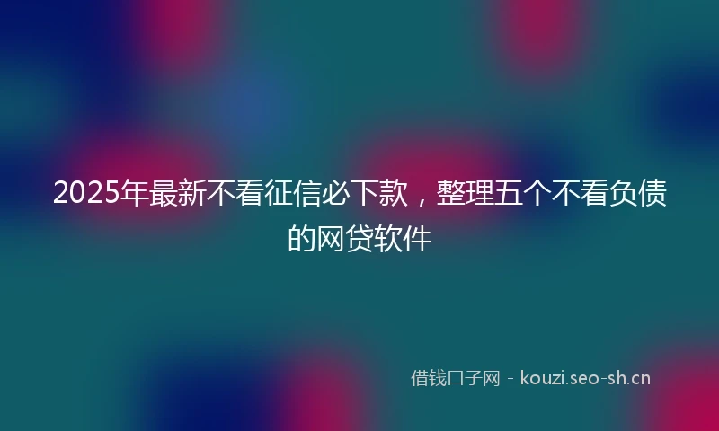 2025年最新不看征信必下款,整理五个不看负债的网贷软件