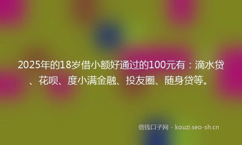 2025年的18岁借小额好通过的100元有：滴水贷、花呗、度小满金融、投友圈、随身贷等。
