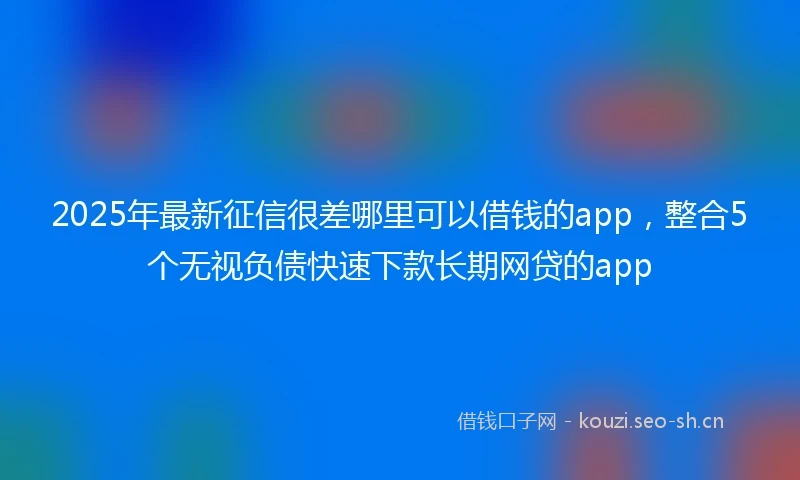 2025年最新征信很差哪里可以借钱的app,整合5个无视负债快速下款长期网贷的app