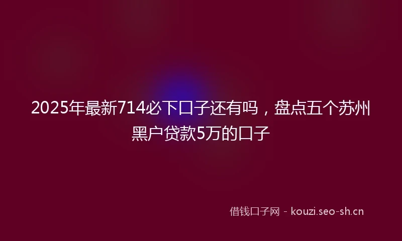 2025年最新714必下口子还有吗,盘点五个苏州黑户贷款5万的口子