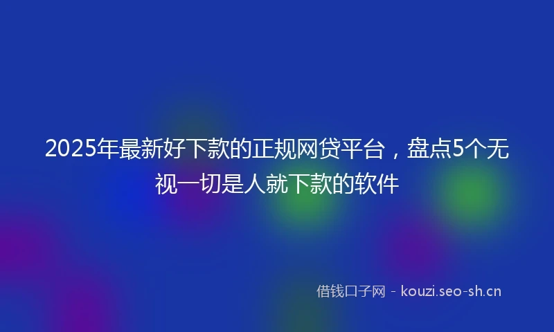 2025年最新好下款的正规网贷平台,盘点5个无视一切是人就下款的软件