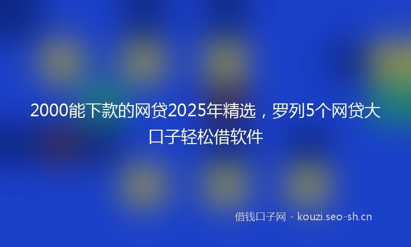 2000能下款的网贷2025年精选，罗列5个网贷大口子轻松借软件