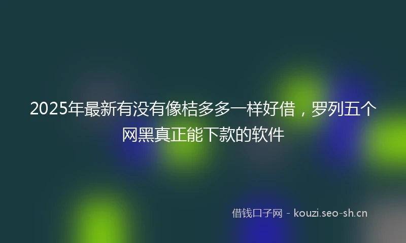 2025年最新有没有像桔多多一样好借，罗列五个网黑真正能下款的软件