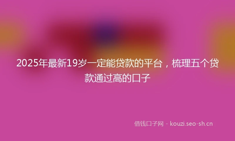 2025年最新19岁一定能贷款的平台，梳理五个贷款通过高的口子