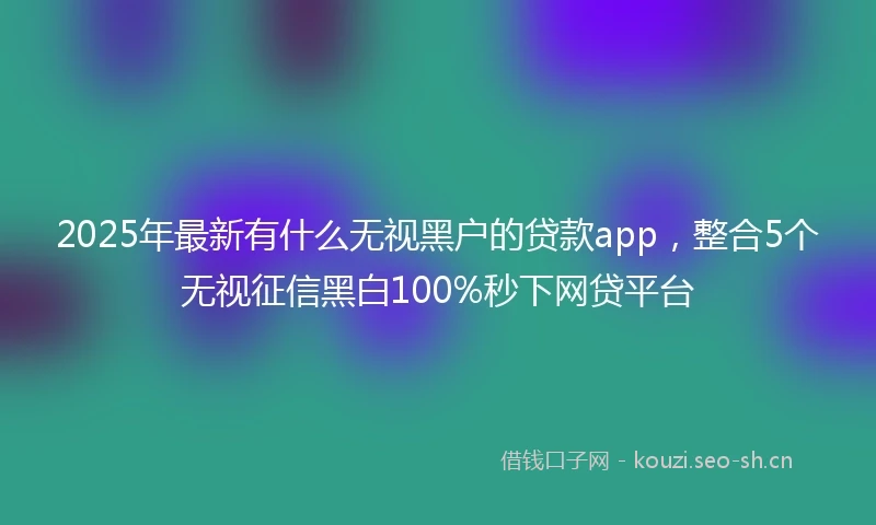 2025年最新有什么无视黑户的贷款app，整合5个无视征信黑白100%秒下网贷平台
