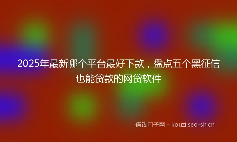 2025年最新哪个平台最好下款,盘点五个黑征信也能贷款的网贷软件