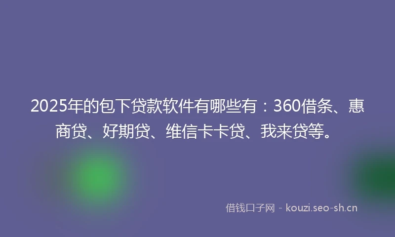 2025年的包下贷款软件有哪些有:360借条、惠商贷、好期贷、维信卡卡贷、我来贷等。