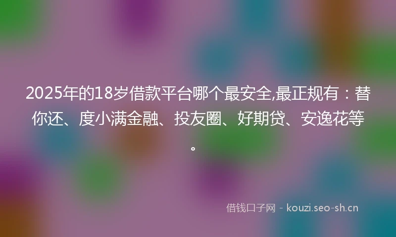 2025年的18岁借款平台哪个最安全,最正规有：替你还、度小满金融、投友圈、好期贷、安逸花等。