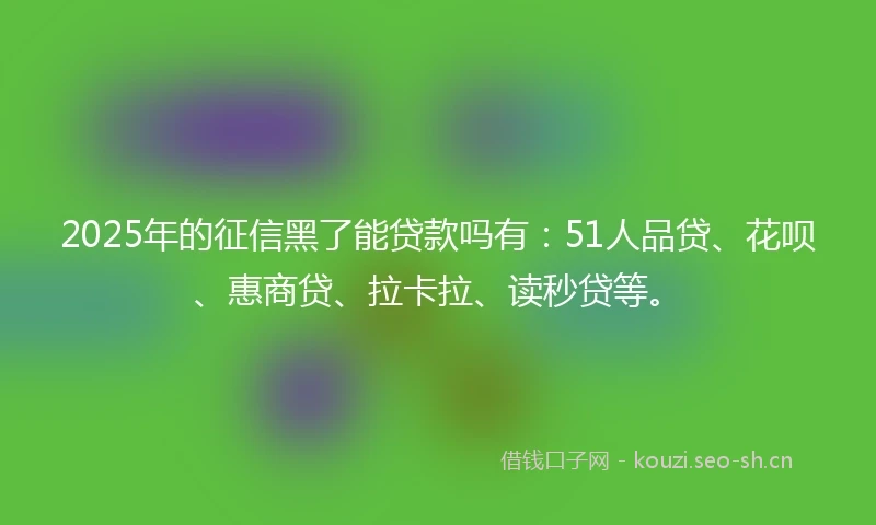 2025年的征信黑了能贷款吗有：51人品贷、花呗、惠商贷、拉卡拉、读秒贷等。