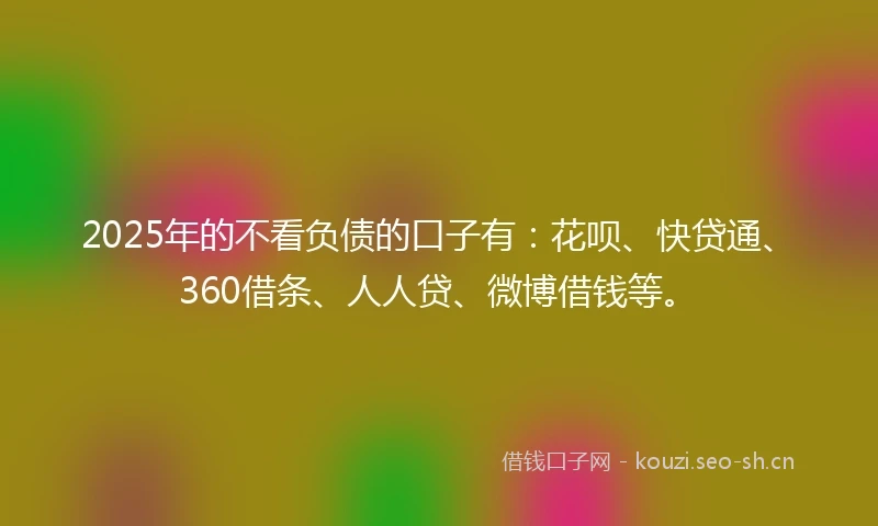 2025年的不看负债的口子有：花呗、快贷通、360借条、人人贷、微博借钱等。