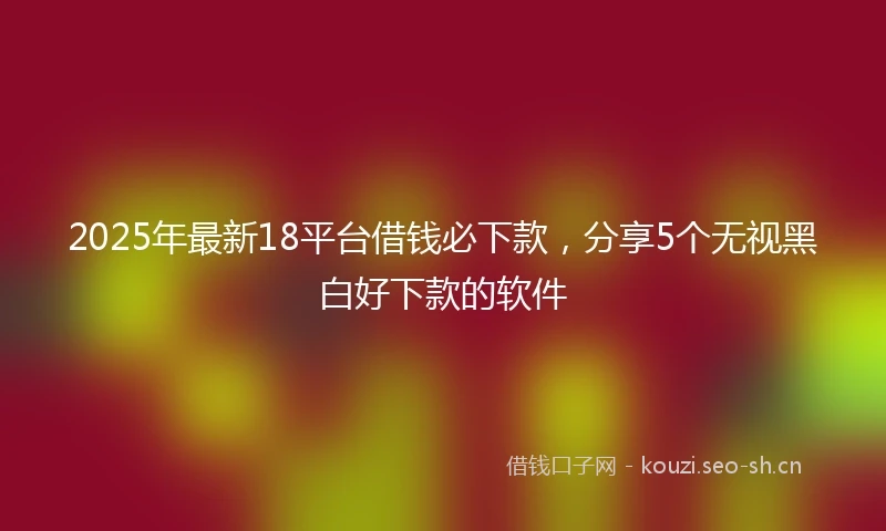 2025年最新18平台借钱必下款,分享5个无视黑白好下款的软件