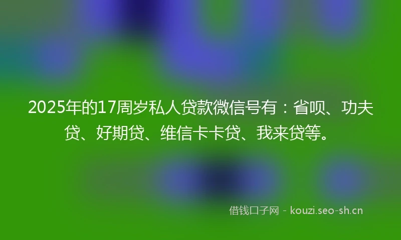 2025年的17周岁私人贷款微信号有：省呗、功夫贷、好期贷、维信卡卡贷、我来贷等。