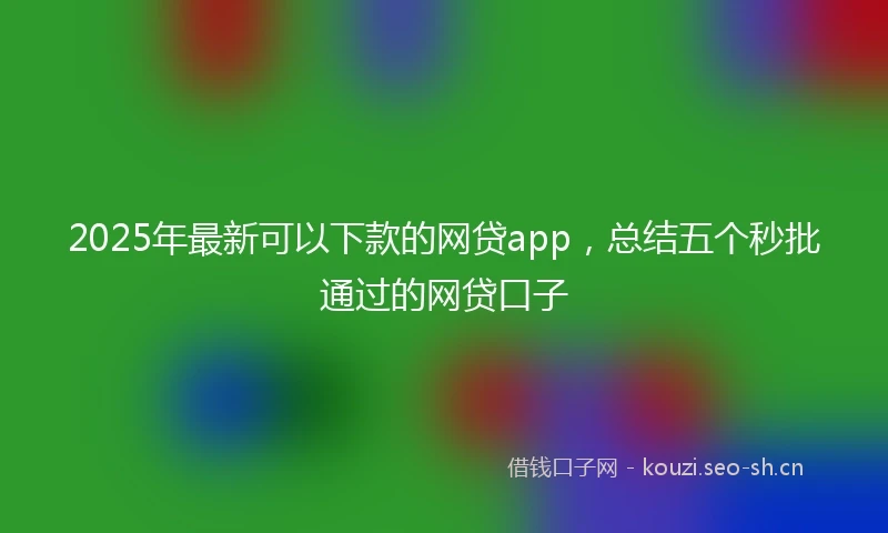 2025年最新可以下款的网贷app,总结五个秒批通过的网贷口子