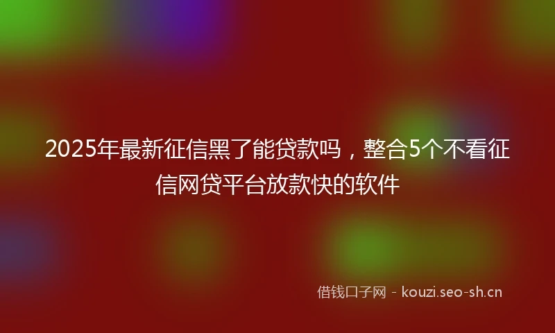 2025年最新征信黑了能贷款吗，整合5个不看征信网贷平台放款快的软件