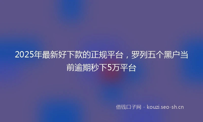 2025年最新好下款的正规平台,罗列五个黑户当前逾期秒下5万平台