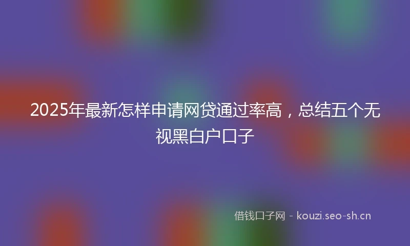 2025年最新怎样申请网贷通过率高，总结五个无视黑白户口子