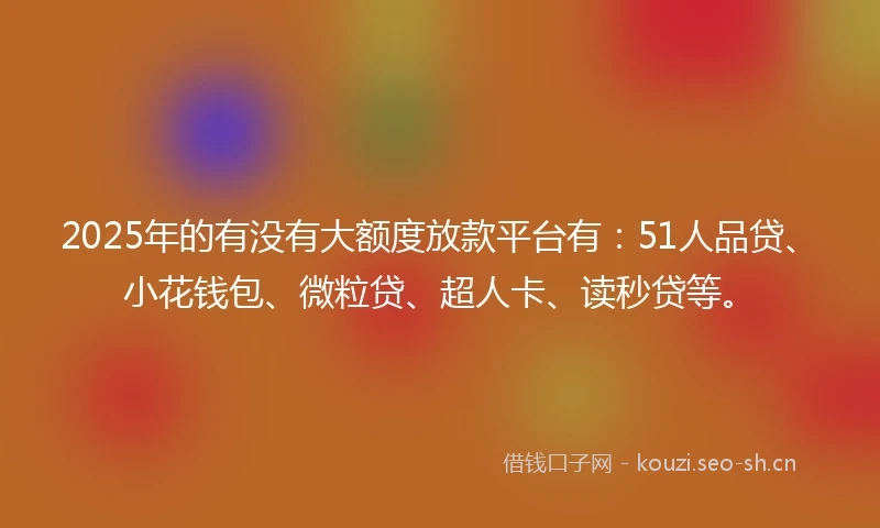 2025年的有没有大额度放款平台有：51人品贷、小花钱包、微粒贷、超人卡、读秒贷等。