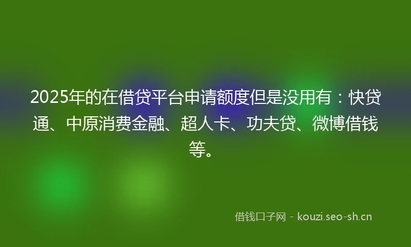 2025年的在借贷平台申请额度但是没用有：快贷通、中原消费金融、超人卡、功夫贷、微博借钱等。