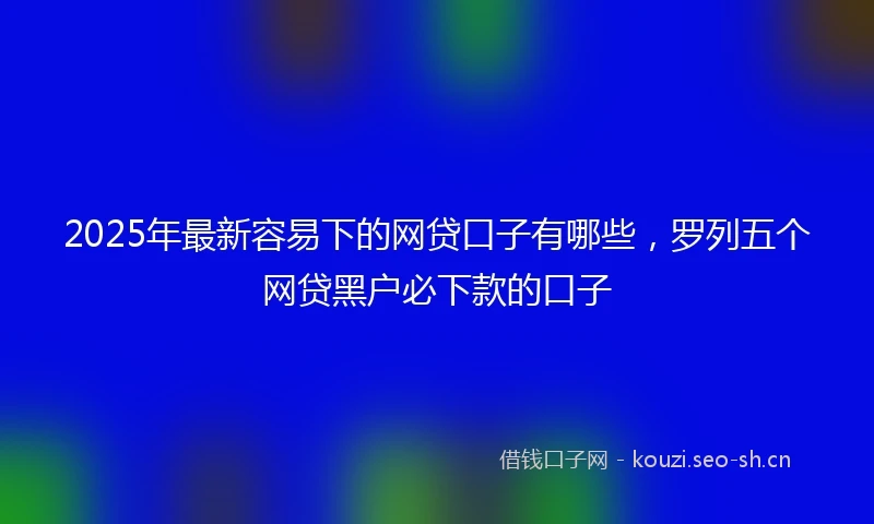 2025年最新容易下的网贷口子有哪些，罗列五个网贷黑户必下款的口子
