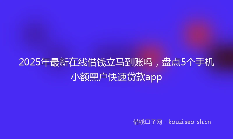 2025年最新在线借钱立马到账吗，盘点5个手机小额黑户快速贷款app