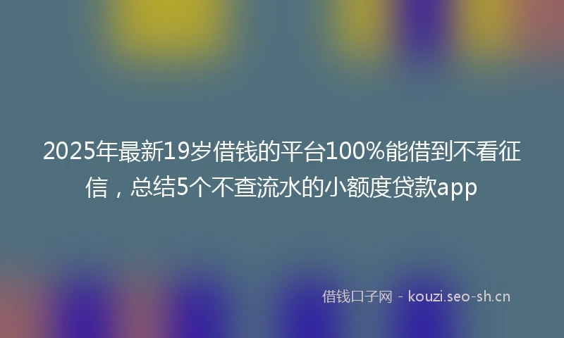 2025年最新19岁借钱的平台100%能借到不看征信，总结5个不查流水的小额度贷款app